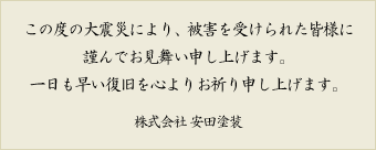この度の大震災により、被害を受けられた皆様に謹んでお見舞い申し上げます。一日も早い復旧を心よりお祈り申し上げます。株式会社 安田塗装